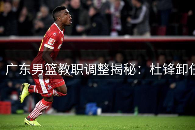 广东男篮教职调整揭秘：杜锋卸任背后三大原因