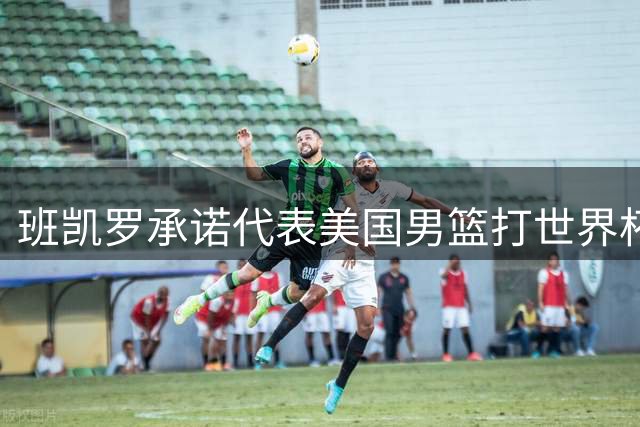 班凯罗承诺代表美国男篮打世界杯 名单仅差1人